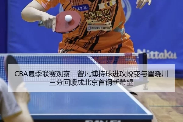 CBA夏季联赛观察：曾凡博持球进攻蜕变与翟晓川三分回暖成北京首钢新希望