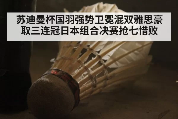 苏迪曼杯国羽强势卫冕混双雅思豪取三连冠日本组合决赛抢七惜败