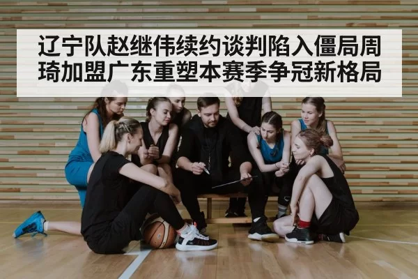 辽宁队赵继伟续约谈判陷入僵局周琦加盟广东重塑本赛季争冠新格局